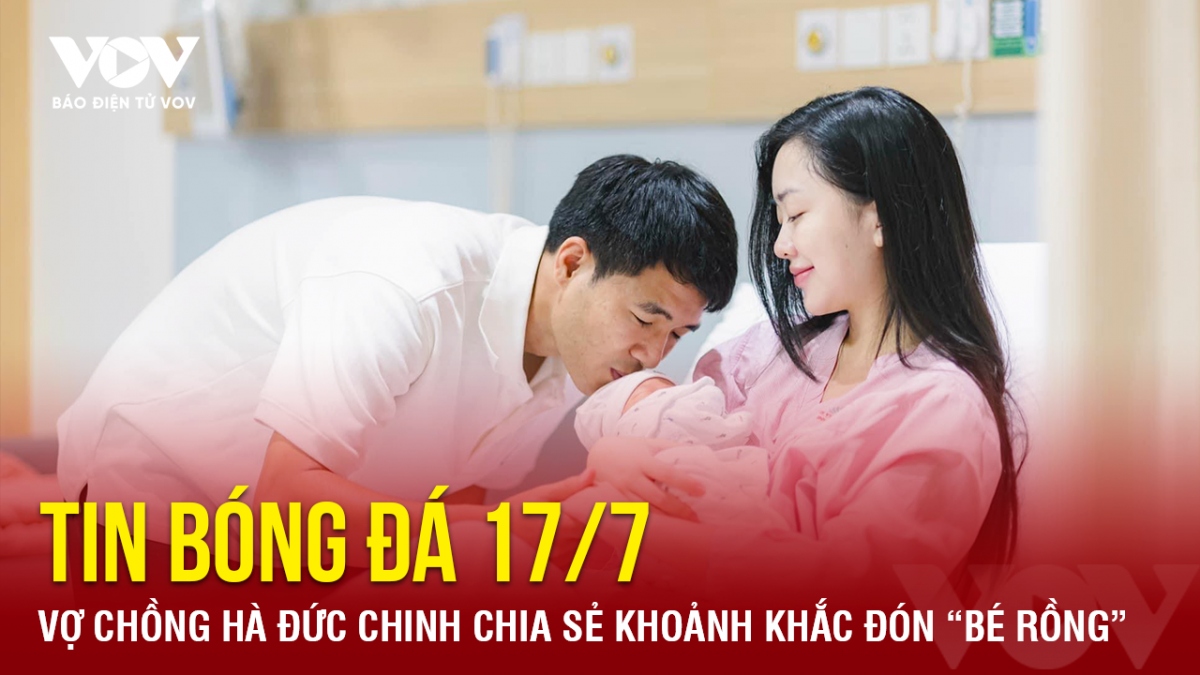 Tin bóng đá 17/7: Vợ chồng Hà Đức Chinh chia sẻ khoảnh khắc đón “bé rồng”